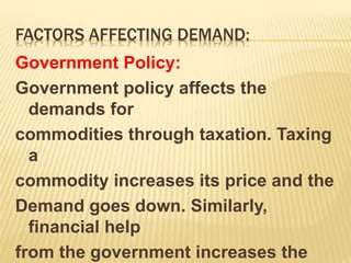 FACTORS AFFECTING DEMAND:
Government Policy:
Government policy affects the
demands for
commodities through taxation. Taxing
a
commodity increases its price and the
Demand goes down. Similarly,
financial help
from the government increases the
 