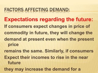 FACTORS AFFECTING DEMAND:
Expectations regarding the future:
If consumers expect changes in price of
commodity in future, they will change the
demand at present even when the present
price
remains the same. Similarly, if consumers
Expect their incomes to rise in the near
future
they may increase the demand for a
 
