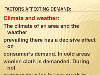 FACTORS AFFECTING DEMAND:
Climate and weather:
The climate of an area and the
weather
prevailing there has a decisive effect
on
consumer’s demand. In cold areas
woolen cloth is demanded. During
hot
 