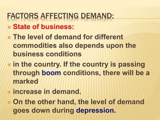 FACTORS AFFECTING DEMAND:
 State of business:
 The level of demand for different
commodities also depends upon the
business conditions
 in the country. If the country is passing
through boom conditions, there will be a
marked
 increase in demand.
 On the other hand, the level of demand
goes down during depression.
 