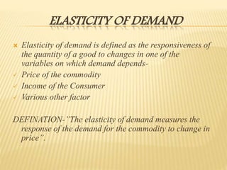 ELASTICITY OF DEMAND
 Elasticity of demand is defined as the responsiveness of
the quantity of a good to changes in one of the
variables on which demand depends-
 Price of the commodity
 Income of the Consumer
 Various other factor
DEFINATION-’’The elasticity of demand measures the
response of the demand for the commodity to change in
price”.
 