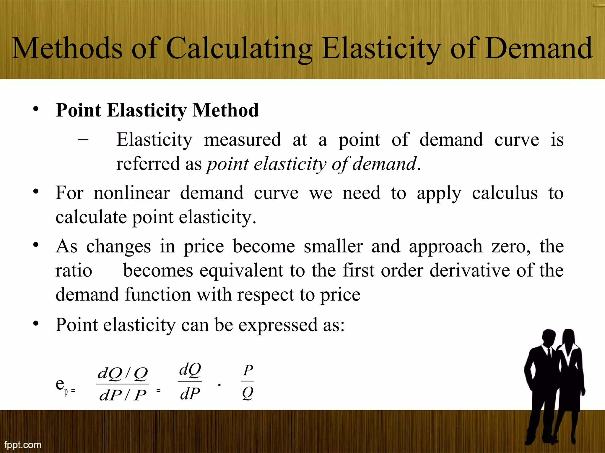 Methods of Calculating Elasticity of Demand
• Point Elasticity Method
– Elasticity measured at a point of demand curve is
referred as point elasticity of demand.
• For nonlinear demand curve we need to apply calculus to
calculate point elasticity.
• As changes in price become smaller and approach zero, the
ratio becomes equivalent to the first order derivative of the
demand function with respect to price
• Point elasticity can be expressed as:
ep = =
PdP
QdQ
/
/
dP
dQ
Q
P
.
 
