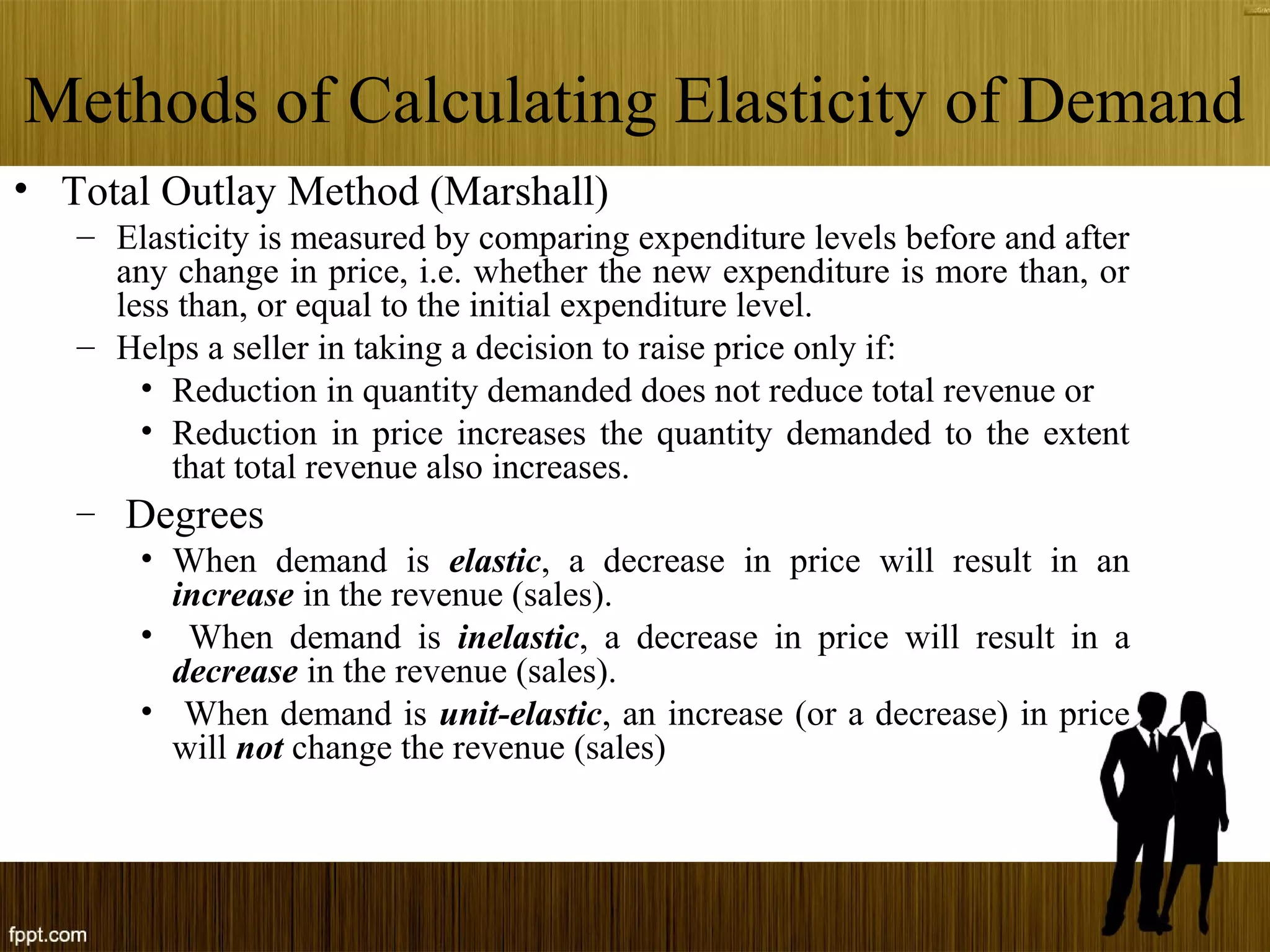 Methods of Calculating Elasticity of Demand
• Total Outlay Method (Marshall)
– Elasticity is measured by comparing expenditure levels before and after
any change in price, i.e. whether the new expenditure is more than, or
less than, or equal to the initial expenditure level.
– Helps a seller in taking a decision to raise price only if:
• Reduction in quantity demanded does not reduce total revenue or
• Reduction in price increases the quantity demanded to the extent
that total revenue also increases.
– Degrees
• When demand is elastic, a decrease in price will result in an
increase in the revenue (sales).
• When demand is inelastic, a decrease in price will result in a
decrease in the revenue (sales).
• When demand is unit-elastic, an increase (or a decrease) in price
will not change the revenue (sales)
 