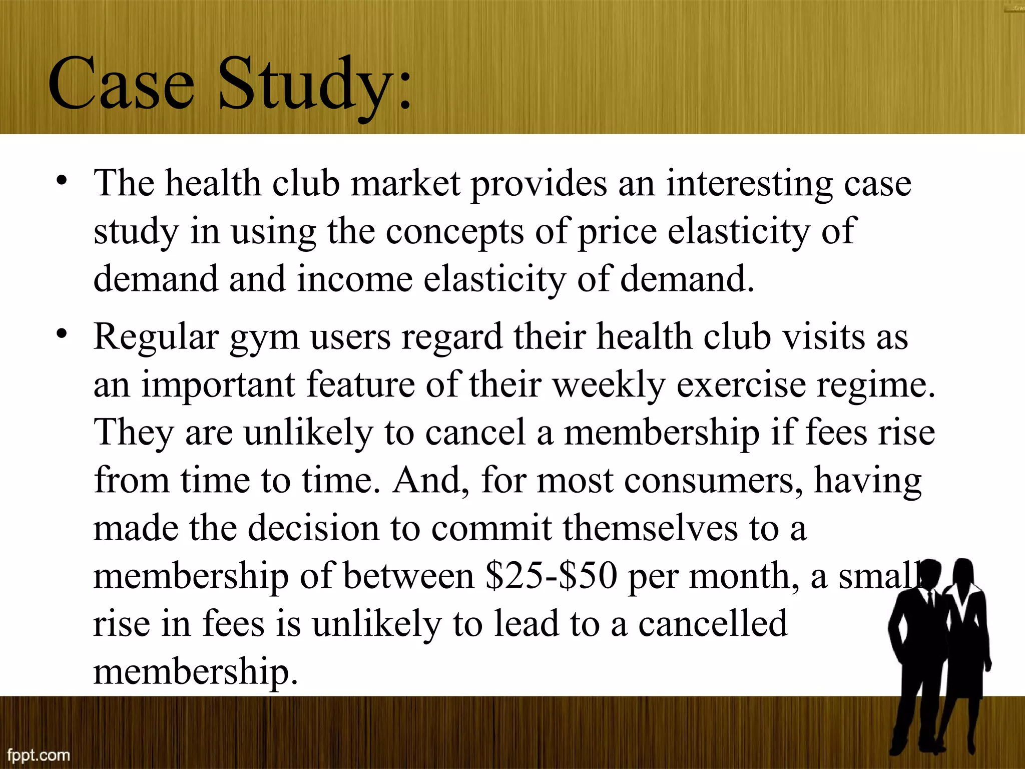 Case Study:
• The health club market provides an interesting case
study in using the concepts of price elasticity of
demand and income elasticity of demand.
• Regular gym users regard their health club visits as
an important feature of their weekly exercise regime.
They are unlikely to cancel a membership if fees rise
from time to time. And, for most consumers, having
made the decision to commit themselves to a
membership of between $25-$50 per month, a small
rise in fees is unlikely to lead to a cancelled
membership.
 