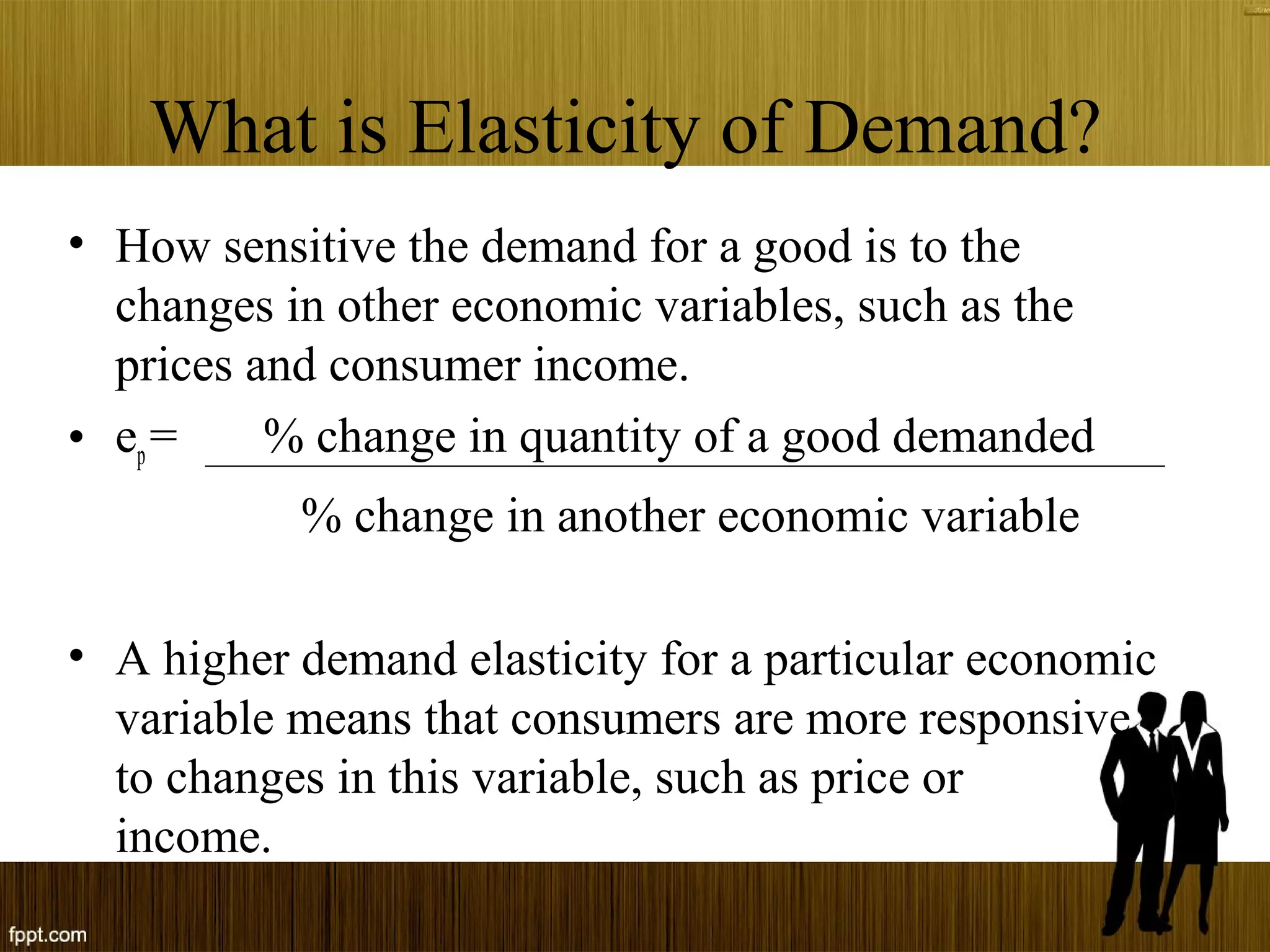 What is Elasticity of Demand?
• How sensitive the demand for a good is to the
changes in other economic variables, such as the
prices and consumer income.
• ep= % change in quantity of a good demanded
% change in another economic variable
• A higher demand elasticity for a particular economic
variable means that consumers are more responsive
to changes in this variable, such as price or
income.
 