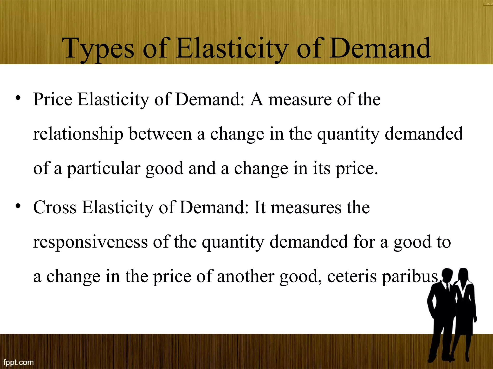 Types of Elasticity of Demand
• Price Elasticity of Demand: A measure of the
relationship between a change in the quantity demanded
of a particular good and a change in its price.
• Cross Elasticity of Demand: It measures the
responsiveness of the quantity demanded for a good to
a change in the price of another good, ceteris paribus.
 