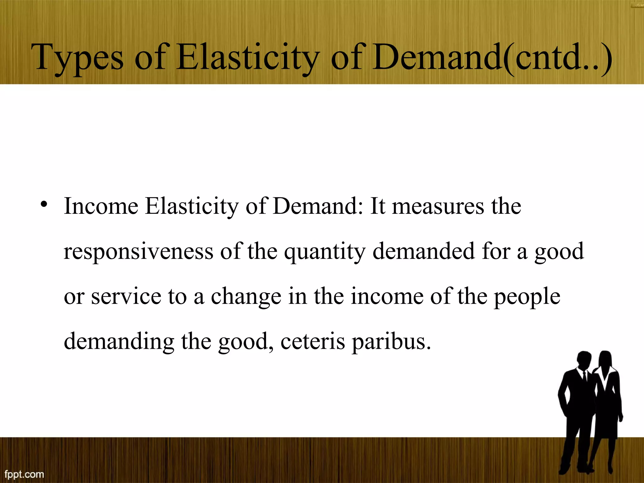 Types of Elasticity of Demand(cntd..)
• Income Elasticity of Demand: It measures the
responsiveness of the quantity demanded for a good
or service to a change in the income of the people
demanding the good, ceteris paribus.
 