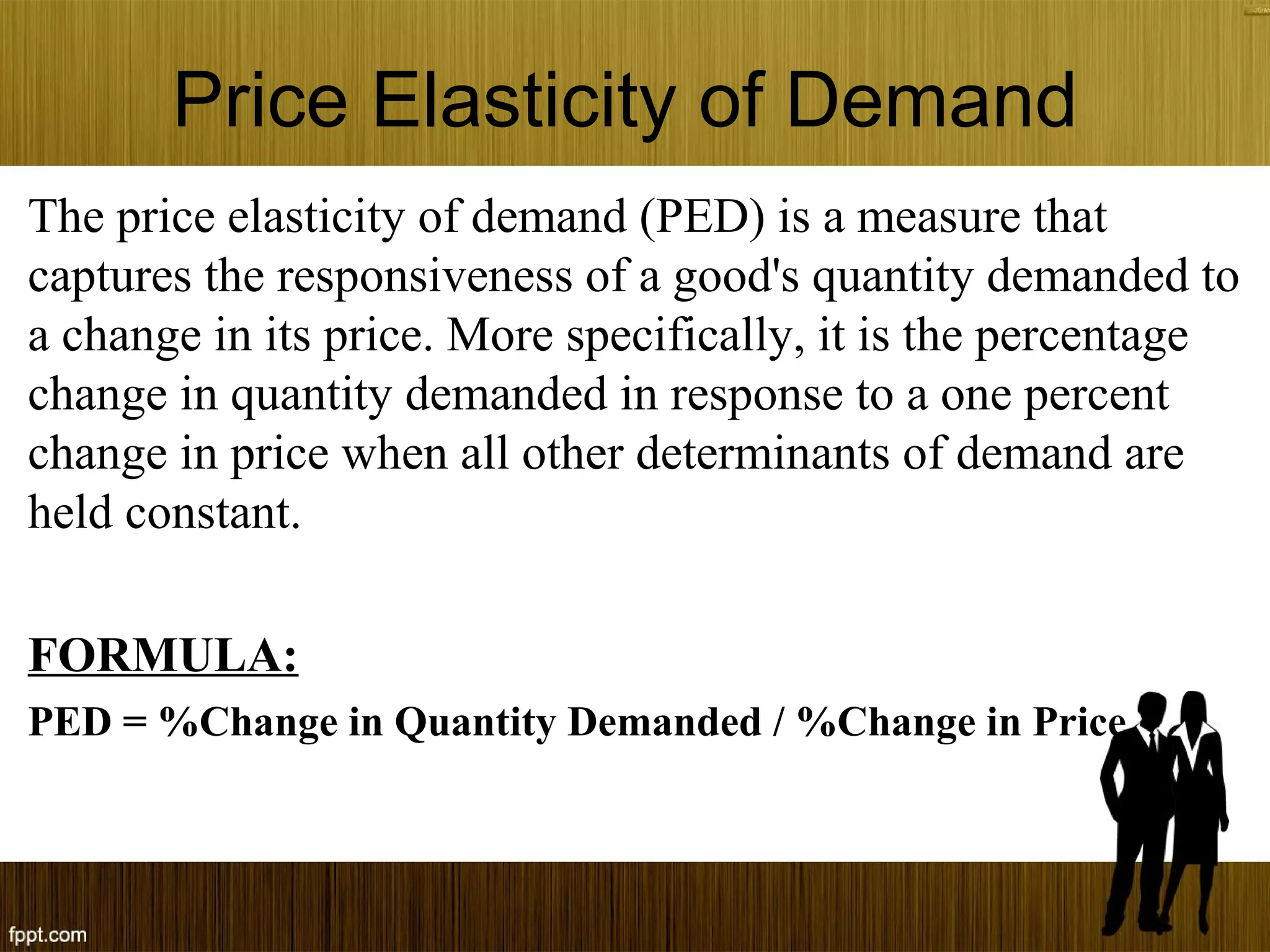 Price Elasticity of Demand
The price elasticity of demand (PED) is a measure that
captures the responsiveness of a good's quantity demanded to
a change in its price. More specifically, it is the percentage
change in quantity demanded in response to a one percent
change in price when all other determinants of demand are
held constant.
FORMULA:
PED = %Change in Quantity Demanded / %Change in Price
 