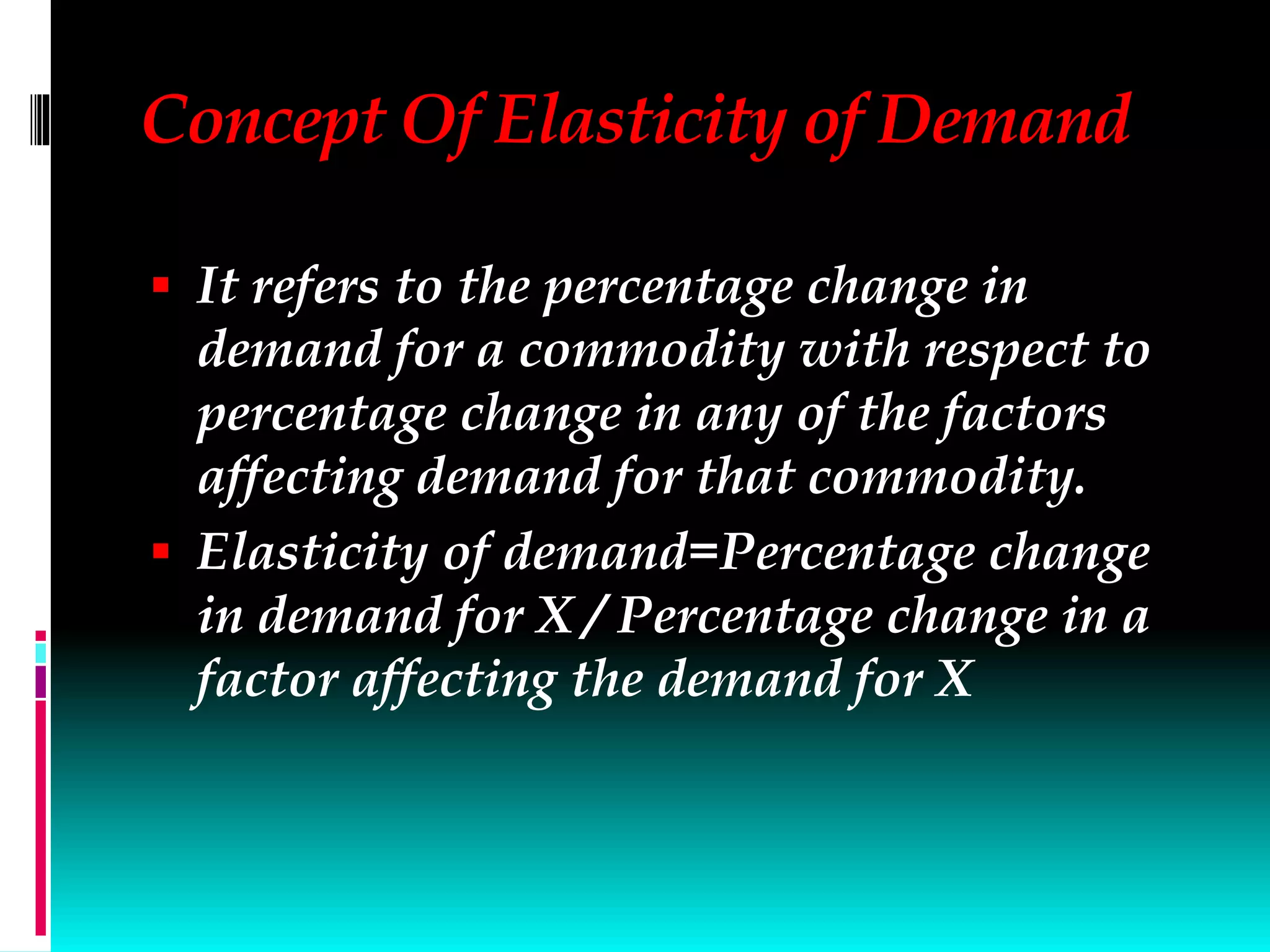 Concept Of Elasticity of Demand
 It refers to the percentage change in
demand for a commodity with respect to
percentage change in any of the factors
affecting demand for that commodity.
 Elasticity of demand=Percentage change
in demand for X / Percentage change in a
factor affecting the demand for X
 
