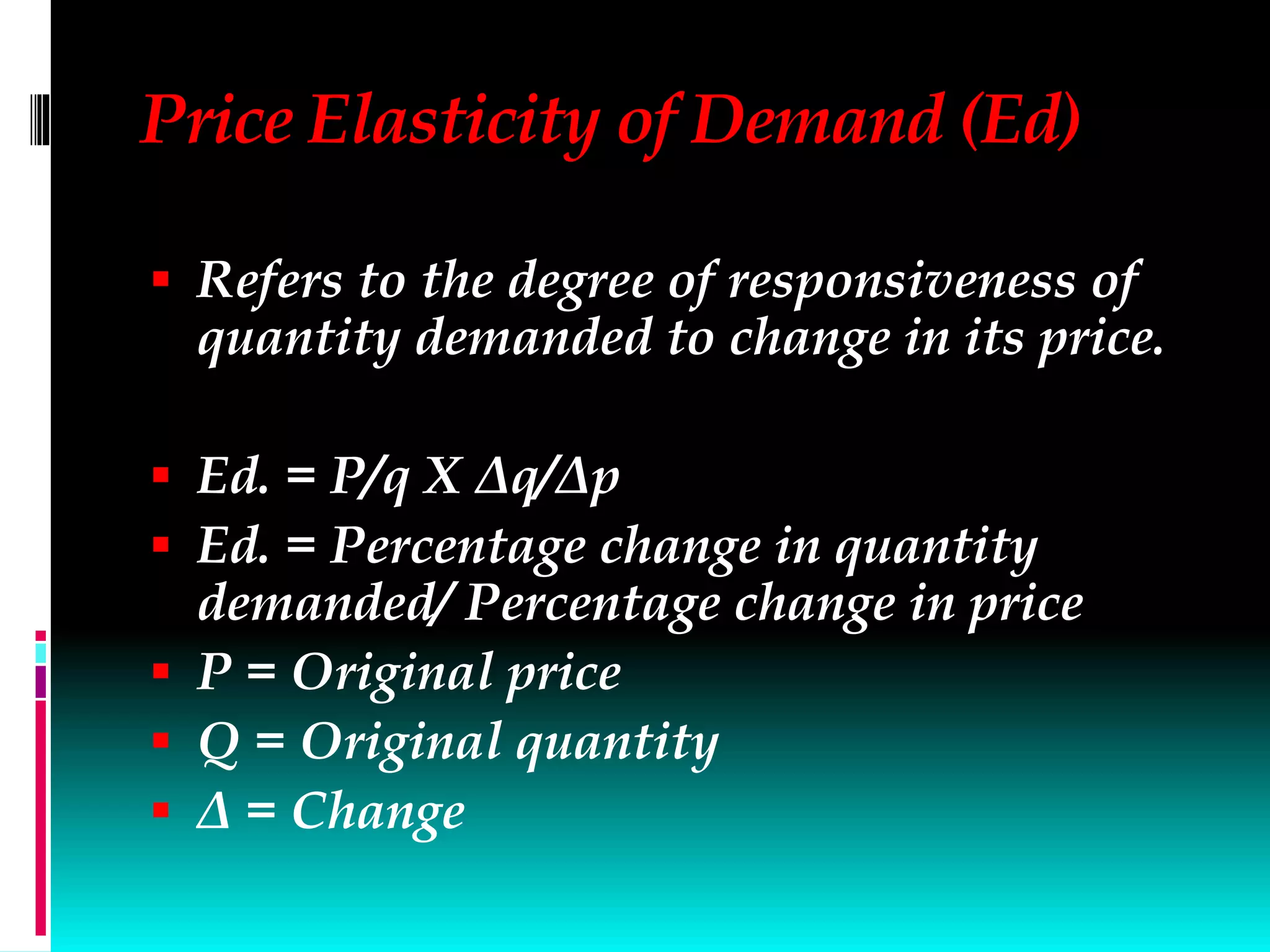 Price Elasticity of Demand (Ed)
 Refers to the degree of responsiveness of
quantity demanded to change in its price.
 Ed. = P/q X Δq/Δp
 Ed. = Percentage change in quantity
demanded/ Percentage change in price
 P = Original price
 Q = Original quantity
 Δ = Change
 