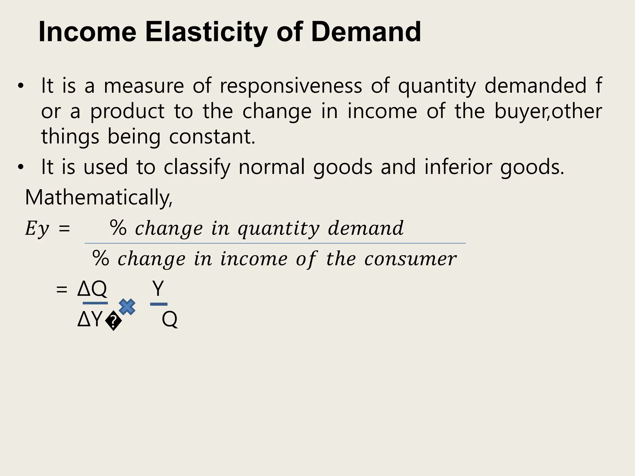 Income Elasticity of Demand
• It is a measure of responsiveness of quantity demanded f
or a product to the change in income of the buyer,other
things being constant.
• It is used to classify normal goods and inferior goods.
Mathematically,
𝐸𝑦 = % 𝑐ℎ𝑎𝑛𝑔𝑒 𝑖𝑛 𝑞𝑢𝑎𝑛𝑡𝑖𝑡𝑦 𝑑𝑒𝑚𝑎𝑛𝑑
% 𝑐ℎ𝑎𝑛𝑔𝑒 𝑖𝑛 𝑖𝑛𝑐𝑜𝑚𝑒 𝑜𝑓 𝑡ℎ𝑒 𝑐𝑜𝑛𝑠𝑢𝑚𝑒𝑟
= ΔQ Y
ΔY� Q
 