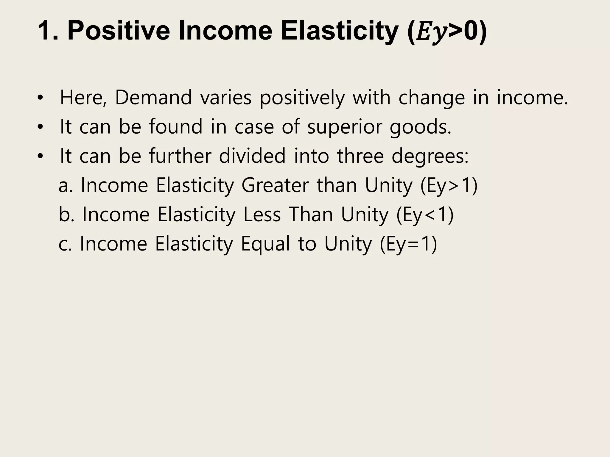 1. Positive Income Elasticity (𝐸𝑦>0)
• Here, Demand varies positively with change in income.
• It can be found in case of superior goods.
• It can be further divided into three degrees:
a. Income Elasticity Greater than Unity (Ey>1)
b. Income Elasticity Less Than Unity (Ey<1)
c. Income Elasticity Equal to Unity (Ey=1)
 
