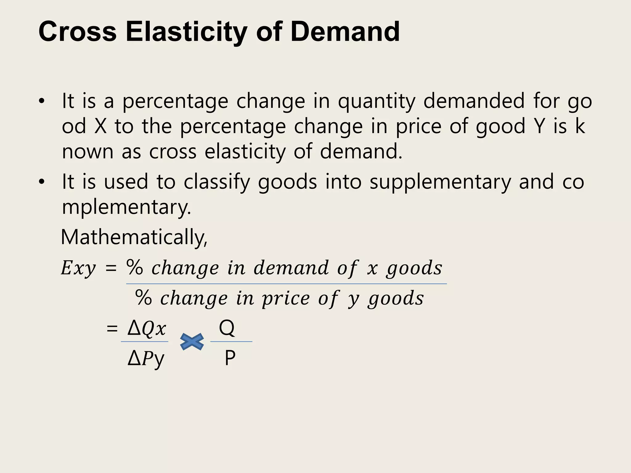 Cross Elasticity of Demand
• It is a percentage change in quantity demanded for go
od X to the percentage change in price of good Y is k
nown as cross elasticity of demand.
• It is used to classify goods into supplementary and co
mplementary.
Mathematically,
𝐸𝑥𝑦 = % 𝑐ℎ𝑎𝑛𝑔𝑒 𝑖𝑛 𝑑𝑒𝑚𝑎𝑛𝑑 𝑜𝑓 𝑥 𝑔𝑜𝑜𝑑𝑠
% 𝑐ℎ𝑎𝑛𝑔𝑒 𝑖𝑛 𝑝𝑟𝑖𝑐𝑒 𝑜𝑓 𝑦 𝑔𝑜𝑜𝑑𝑠
= Δ𝑄𝑥 Q
Δ𝑃y P
 
