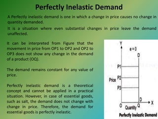 Perfectly Inelastic Demand
A Perfectly inelastic demand is one in which a change in price causes no change in
quantity demanded.
It is a situation where even substantial changes in price leave the demand
unaffected.
It can be interpreted from Figure that the
movement in price from OP1 to OP2 and OP2 to
OP3 does not show any change in the demand
of a product (OQ).
The demand remains constant for any value of
price.
Perfectly inelastic demand is a theoretical
concept and cannot be applied in a practical
situation. However, in case of essential goods,
such as salt, the demand does not change with
change in price. Therefore, the demand for
essential goods is perfectly inelastic.
 