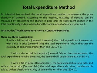 Total Expenditure Method
Dr. Marshall has evolved the total expenditure method to measure the price
elasticity of demand. According to this method, elasticity of demand can be
measured by considering the change in price and the subsequent change in the
total quantity of goods purchased and the total amount of money spent on it.
Total Outlay/ Total Expenditure = Price X Quantity Demanded
There are three possibilities:
If with a fall in price (demand increases) the total expenditure increases or
with a rise in price (demand falls), the total expenditure falls, in that case the
elasticity of demand is greater than one i.e. ED > 1.
If with a rise or fall in the price (demand falls or rises respectively), the
total expenditure remains the same, the demand will be unitary elastic or ED = 1.
If with a fall in price (Demand rises), the total expenditure also falls, and
with a rise in price (Demand falls) the total expenditure also rises, the demand is
said to be less classic or elasticity of demand is less than one (ED < 1).
 
