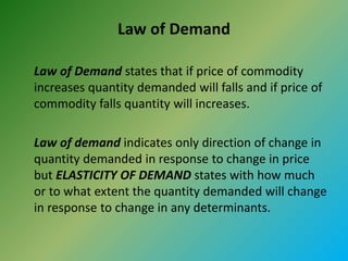 Law of Demand
Law of Demand states that if price of commodity
increases quantity demanded will falls and if price of
commodity falls quantity will increases.
Law of demand indicates only direction of change in
quantity demanded in response to change in price
but ELASTICITY OF DEMAND states with how much
or to what extent the quantity demanded will change
in response to change in any determinants.
 