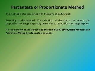 Percentage or Proportionate Method
This method is also associated with the name of Dr. Marshall.
According to this method “Price elasticity of demand is the ratio of the
proportionate change in quantity demanded to proportionate change in price.
It is also known as the Percentage Method, Flux Method, Ratio Method, and
Arithmetic Method. Its formula is as under:
 