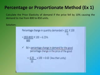 Percentage or Proportionate Method (Ex 1)
Calculate the Price Elasticity of demand if the price fell by 10% causing the
demand to rise from 800 to 850 units.
Solution:
 