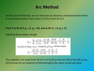 Arc Method
On the basis of formula, we can measure arc elasticity of demand when there
is a movement either from point P to M or from M to P.
From P to M at P, p1 = 8, q1, =10, and at M, P2 = 6, q2 = 12
Applying these values, we get
Thus whether we move from M to P or P to M on the arc PM of the DD curve,
the formula for arc elasticity of demand gives the same numerical value.
 