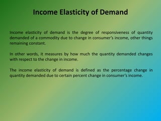 Income Elasticity of Demand
Income elasticity of demand is the degree of responsiveness of quantity
demanded of a commodity due to change in consumer’s income, other things
remaining constant.
In other words, it measures by how much the quantity demanded changes
with respect to the change in income.
The income elasticity of demand is defined as the percentage change in
quantity demanded due to certain percent change in consumer’s income.
 