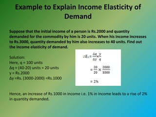 Example to Explain Income Elasticity of
Demand
Suppose that the initial income of a person is Rs.2000 and quantity
demanded for the commodity by him is 20 units. When his income increases
to Rs.3000, quantity demanded by him also increases to 40 units. Find out
the income elasticity of demand.
Solution:
Here, q = 100 units
∆q = (40-20) units = 20 units
y = Rs.2000
∆y =Rs. (3000-2000) =Rs.1000
Hence, an increase of Rs.1000 in income i.e. 1% in income leads to a rise of 2%
in quantity demanded.
 