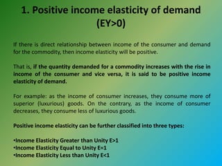 1. Positive income elasticity of demand
(EY>0)
If there is direct relationship between income of the consumer and demand
for the commodity, then income elasticity will be positive.
That is, if the quantity demanded for a commodity increases with the rise in
income of the consumer and vice versa, it is said to be positive income
elasticity of demand.
For example: as the income of consumer increases, they consume more of
superior (luxurious) goods. On the contrary, as the income of consumer
decreases, they consume less of luxurious goods.
Positive income elasticity can be further classified into three types:
•Income Elasticity Greater than Unity E>1
•Income Elasticity Equal to Unity E=1
•Income Elasticity Less than Unity E<1
 