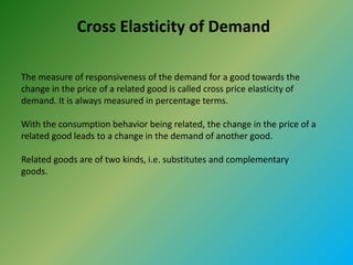 Cross Elasticity of Demand
The measure of responsiveness of the demand for a good towards the
change in the price of a related good is called cross price elasticity of
demand. It is always measured in percentage terms.
With the consumption behavior being related, the change in the price of a
related good leads to a change in the demand of another good.
Related goods are of two kinds, i.e. substitutes and complementary
goods.
 