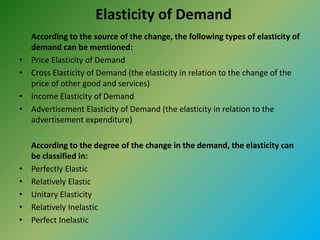 Elasticity of Demand
According to the source of the change, the following types of elasticity of
demand can be mentioned:
• Price Elasticity of Demand
• Cross Elasticity of Demand (the elasticity in relation to the change of the
price of other good and services)
• Income Elasticity of Demand
• Advertisement Elasticity of Demand (the elasticity in relation to the
advertisement expenditure)
According to the degree of the change in the demand, the elasticity can
be classified in:
• Perfectly Elastic
• Relatively Elastic
• Unitary Elasticity
• Relatively Inelastic
• Perfect Inelastic
 