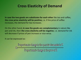 Cross Elasticity of Demand
In case the two goods are substitutes for each other like tea and coffee,
the cross price elasticity will be positive, i.e. if the price of coffee
increases, the demand for tea increases.
On the other hand, in case the goods are complementary in nature like
pen and ink, then the cross elasticity will be negative, i.e. demand for ink
will decrease if prices of pen increase or vice-versa.
It can be expressed as:
 