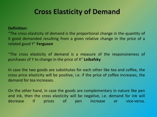 Cross Elasticity of Demand
Definition:
“The cross elasticity of demand is the proportional change in the quantity of
X good demanded resulting from a given relative change in the price of a
related good Y” Ferguson
“The cross elasticity of demand is a measure of the responsiveness of
purchases of Y to change in the price of X” Leibafsky
In case the two goods are substitutes for each other like tea and coffee, the
cross price elasticity will be positive, i.e. if the price of coffee increases, the
demand for tea increases.
On the other hand, in case the goods are complementary in nature like pen
and ink, then the cross elasticity will be negative, i.e. demand for ink will
decrease if prices of pen increase or vice-versa.
 
