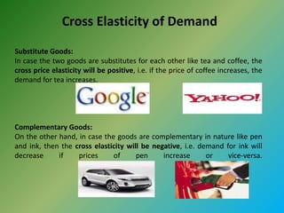 Cross Elasticity of Demand
Substitute Goods:
In case the two goods are substitutes for each other like tea and coffee, the
cross price elasticity will be positive, i.e. if the price of coffee increases, the
demand for tea increases.
Complementary Goods:
On the other hand, in case the goods are complementary in nature like pen
and ink, then the cross elasticity will be negative, i.e. demand for ink will
decrease if prices of pen increase or vice-versa.
 