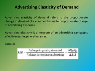 Advertising Elasticity of Demand
Advertising elasticity of demand refers to the proportionate
change in demand of a commodity due to proportionate change
in advertising expenses.
Advertising elasticity is a measure of an advertising campaigns
effectiveness in generating sales.
Formula:
 