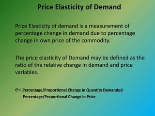Price Elasticity of Demand
Price Elasticity of demand is a measurement of
percentage change in demand due to percentage
change in own price of the commodity.
The price elasticity of Demand may be defined as the
ratio of the relative change in demand and price
variables.
e= Percentage/Proportional Change in Quantity Demanded
Percentage/Proportional Change in Price
 