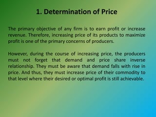 1. Determination of Price
The primary objective of any firm is to earn profit or increase
revenue. Therefore, increasing price of its products to maximize
profit is one of the primary concerns of producers.
However, during the course of increasing price, the producers
must not forget that demand and price share inverse
relationship. They must be aware that demand falls with rise in
price. And thus, they must increase price of their commodity to
that level where their desired or optimal profit is still achievable.
 