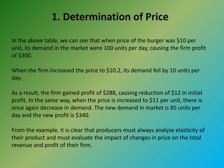 1. Determination of Price
In the above table, we can see that when price of the burger was $10 per
unit, its demand in the market were 100 units per day, causing the firm profit
of $300.
When the firm increased the price to $10.2, its demand fell by 10 units per
day.
As a result, the firm gained profit of $288, causing reduction of $12 in initial
profit. In the same way, when the price is increased to $11 per unit, there is
once again decrease in demand. The new demand in market is 85 units per
day and the new profit is $340.
From the example, it is clear that producers must always analyze elasticity of
their product and must evaluate the impact of changes in price on the total
revenue and profit of their firm.
 