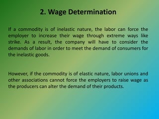 2. Wage Determination
If a commodity is of inelastic nature, the labor can force the
employer to increase their wage through extreme ways like
strike. As a result, the company will have to consider the
demands of labor in order to meet the demand of consumers for
the inelastic goods.
However, if the commodity is of elastic nature, labor unions and
other associations cannot force the employers to raise wage as
the producers can alter the demand of their products.
 