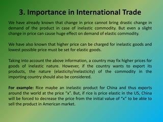 3. Importance in International Trade
We have already known that change in price cannot bring drastic change in
demand of the product in case of inelastic commodity. But even a slight
change in price can cause huge effect on demand of elastic commodity.
We have also known that higher price can be charged for inelastic goods and
lowest possible price must be set for elastic goods.
Taking into account the above information, a country may fix higher prices for
goods of inelastic nature. However, if the country wants to export its
products, the nature (elasticity/inelasticity) of the commodity in the
importing country should also be considered.
For example: Rice maybe an inelastic product for China and thus exports
around the world at the price “x”. But, if rice is price elastic in the US, China
will be forced to decrease the price from the initial value of “x” to be able to
sell the product in American market.
 