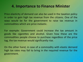 4. Importance to Finance Minister
Price elasticity of demand can also be used in the taxation policy
in order to gain high tax revenue from the citizens. One of the
ways would be for the government to raise tax revenue in
commodities which are price inelastic.
For example: Government could increase the tax amount in
goods like cigarettes and alcohol. Given how these are the
commodities people choose to purchase regardless of the price
tag, the tax revenue would significantly rise.
On the other hand, in case of a commodity with elastic demand
high tax rates may fail to bring in the required revenue for the
government.
 