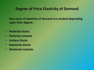 Degree of Price Elasticity of Demand
Five cases of elasticity of demand are studied depending
upon their degree:
• Perfectly Elastic
• Perfectly Inelastic
• Unitary Elastic
• Relatively Elastic
• Relatively Inelastic
 
