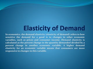 In economics, the demand elasticity (elasticity of demand) refers to how
sensitive the demand for a good is to changes in other economic
variables, such as prices and consumer income. Demand elasticity is
calculated as the percent change in the quantity demanded divided by a
percent change in another economic variable. A higher demand
elasticity for an economic variable means that consumers are more
responsive to changes in this variable.
 