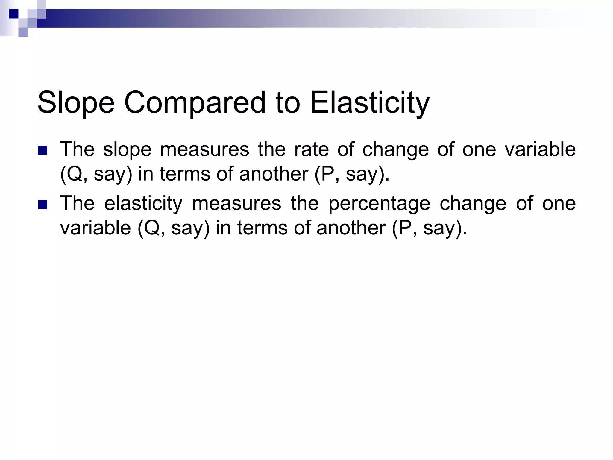 Slope Compared to Elasticity
 The slope measures the rate of change of one variable
(Q, say) in terms of another (P, say).
 The elasticity measures the percentage change of one
variable (Q, say) in terms of another (P, say).
 