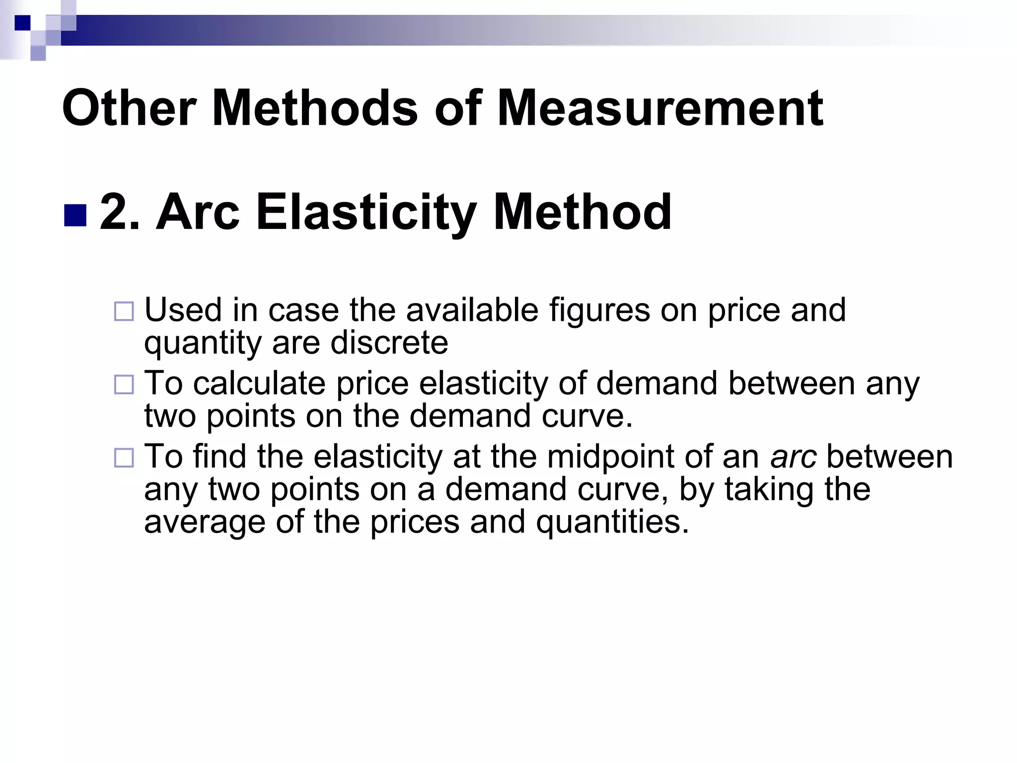 Other Methods of Measurement
 2. Arc Elasticity Method
 Used in case the available figures on price and
quantity are discrete
 To calculate price elasticity of demand between any
two points on the demand curve.
 To find the elasticity at the midpoint of an arc between
any two points on a demand curve, by taking the
average of the prices and quantities.
 