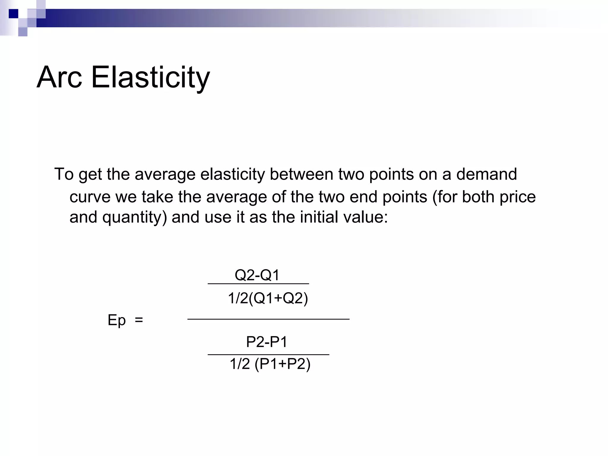 Arc Elasticity
To get the average elasticity between two points on a demand
curve we take the average of the two end points (for both price
and quantity) and use it as the initial value:
Q2-Q1
1/2(Q1+Q2)
Ep =
P2-P1
1/2 (P1+P2)
 