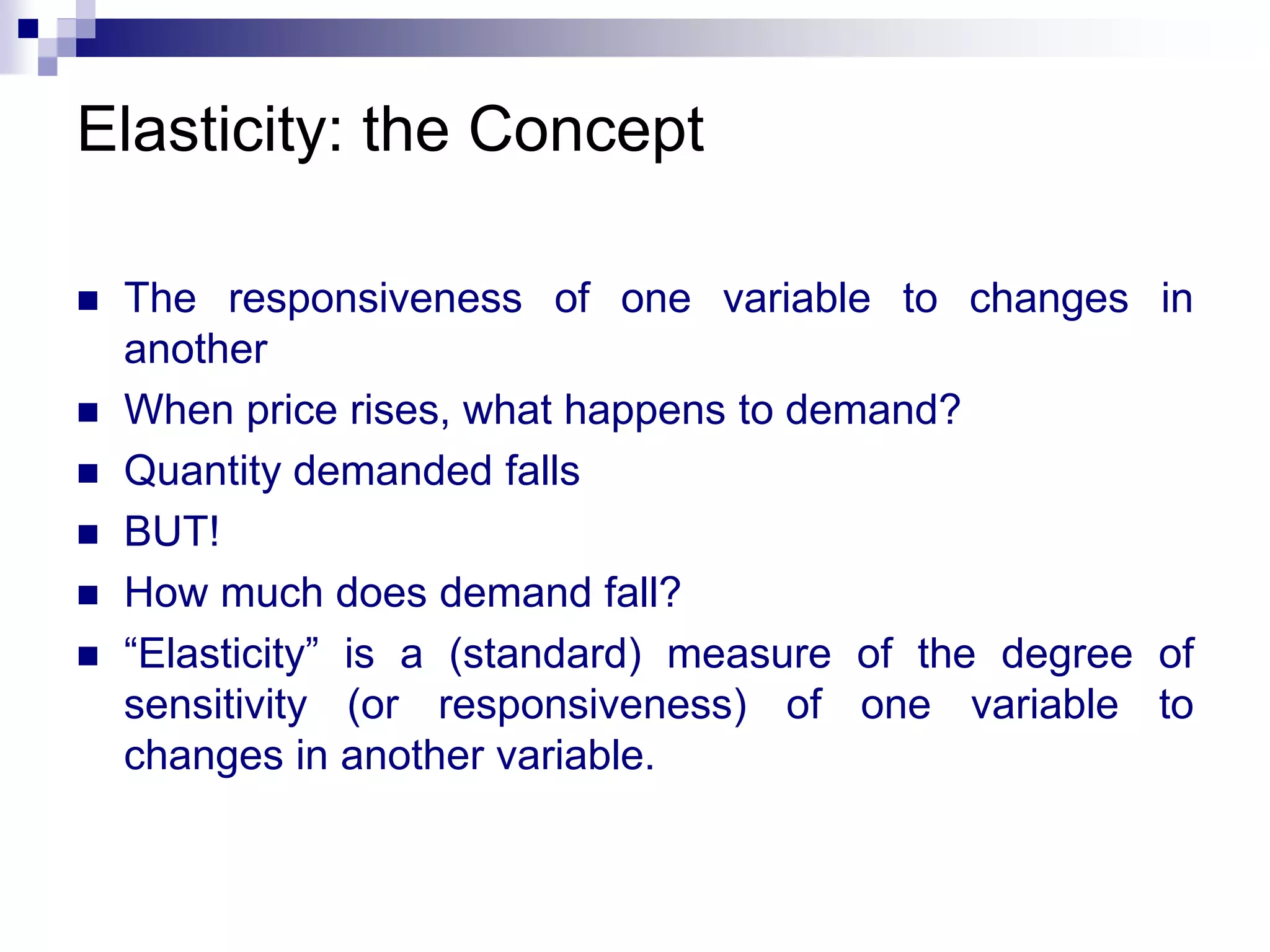 Elasticity: the Concept
 The responsiveness of one variable to changes in
another
 When price rises, what happens to demand?
 Quantity demanded falls
 BUT!
 How much does demand fall?
 “Elasticity” is a (standard) measure of the degree of
sensitivity (or responsiveness) of one variable to
changes in another variable.
 