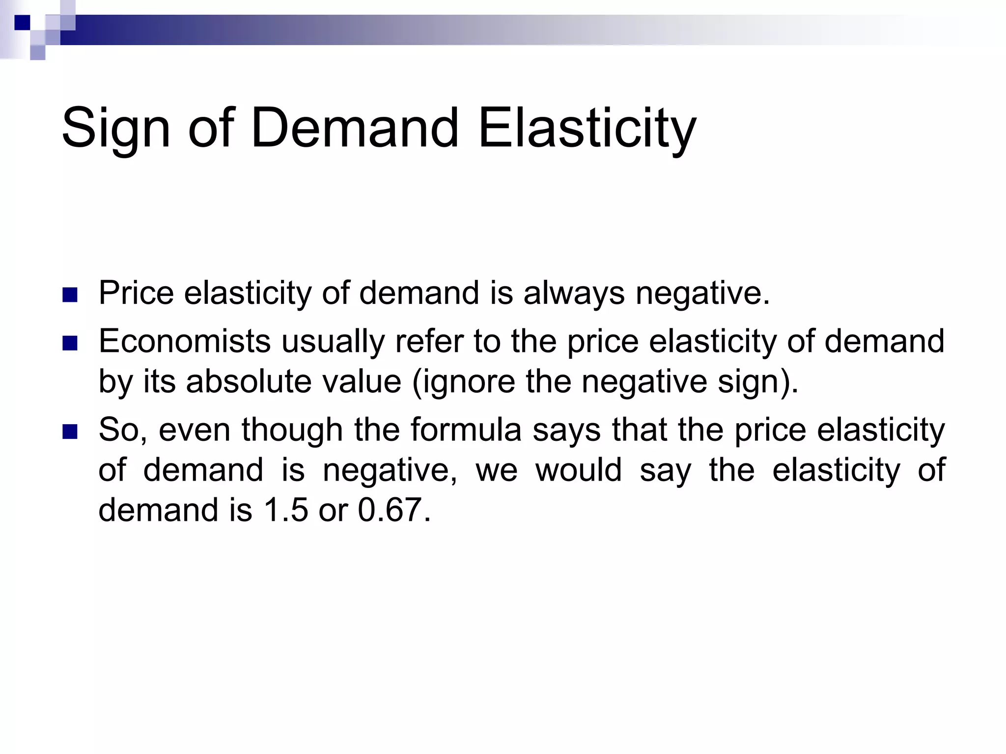 Sign of Demand Elasticity
 Price elasticity of demand is always negative.
 Economists usually refer to the price elasticity of demand
by its absolute value (ignore the negative sign).
 So, even though the formula says that the price elasticity
of demand is negative, we would say the elasticity of
demand is 1.5 or 0.67.
 
