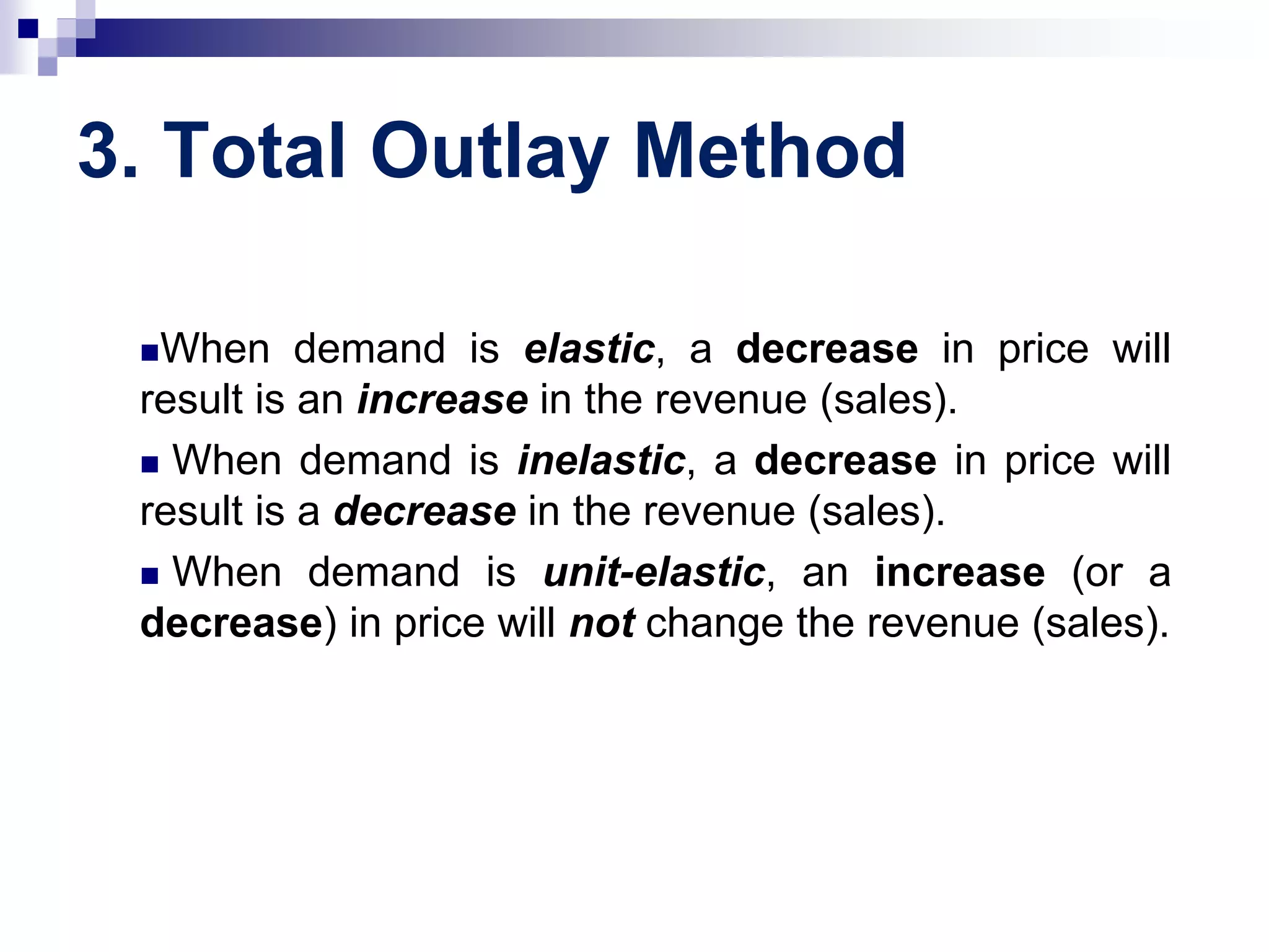 3. Total Outlay Method
When demand is elastic, a decrease in price will
result is an increase in the revenue (sales).
 When demand is inelastic, a decrease in price will
result is a decrease in the revenue (sales).
 When demand is unit-elastic, an increase (or a
decrease) in price will not change the revenue (sales).
 