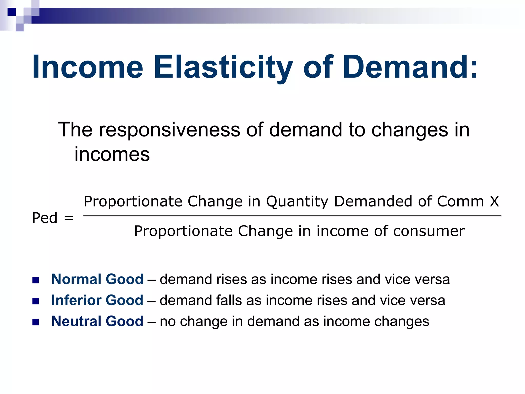 Income Elasticity of Demand:
The responsiveness of demand to changes in
incomes
 Normal Good – demand rises as income rises and vice versa
 Inferior Good – demand falls as income rises and vice versa
 Neutral Good – no change in demand as income changes
Ped =
Proportionate Change in Quantity Demanded of Comm X
_____________________________________________
Proportionate Change in income of consumer
 
