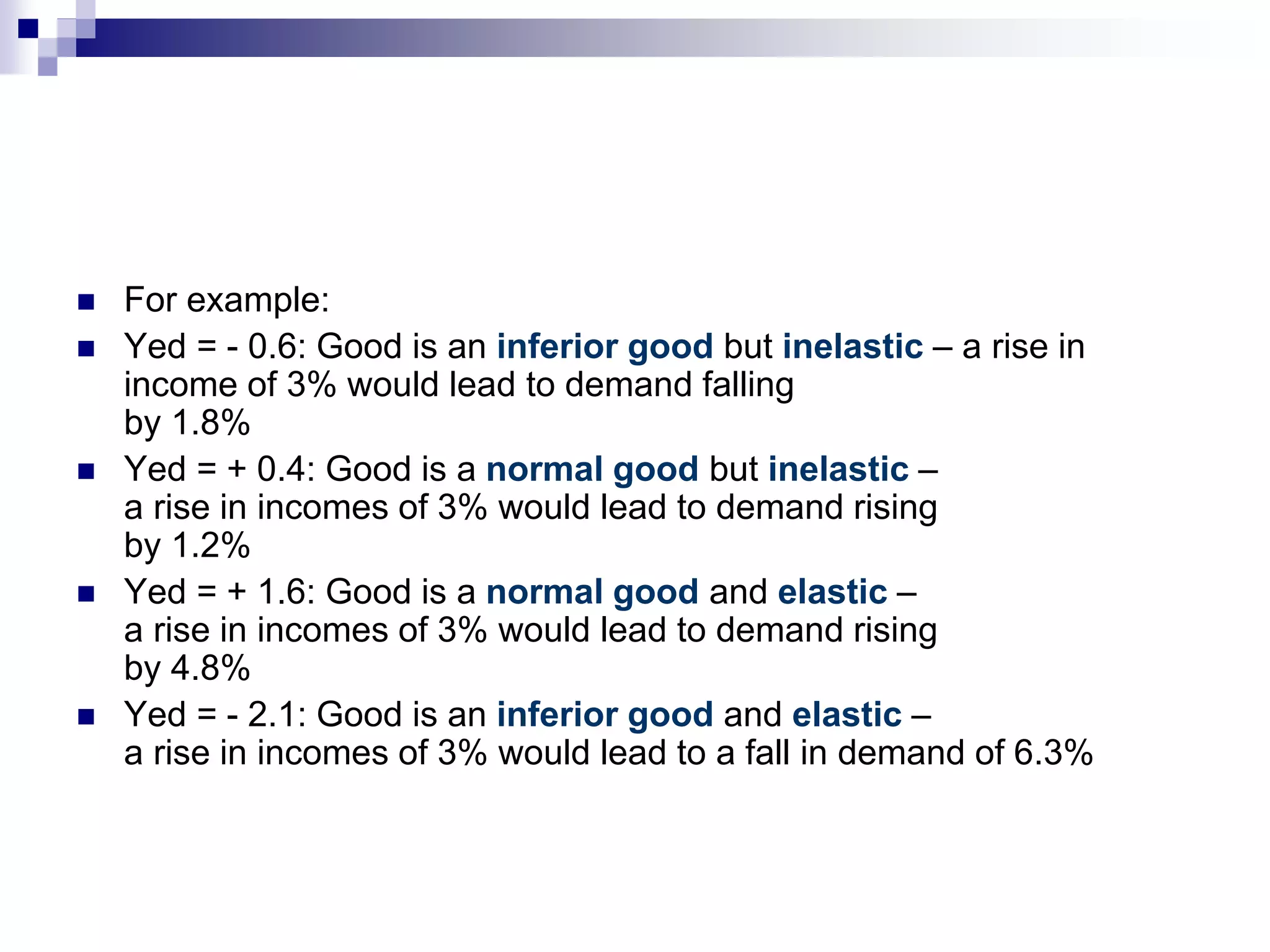  For example:
 Yed = - 0.6: Good is an inferior good but inelastic – a rise in
income of 3% would lead to demand falling
by 1.8%
 Yed = + 0.4: Good is a normal good but inelastic –
a rise in incomes of 3% would lead to demand rising
by 1.2%
 Yed = + 1.6: Good is a normal good and elastic –
a rise in incomes of 3% would lead to demand rising
by 4.8%
 Yed = - 2.1: Good is an inferior good and elastic –
a rise in incomes of 3% would lead to a fall in demand of 6.3%
 
