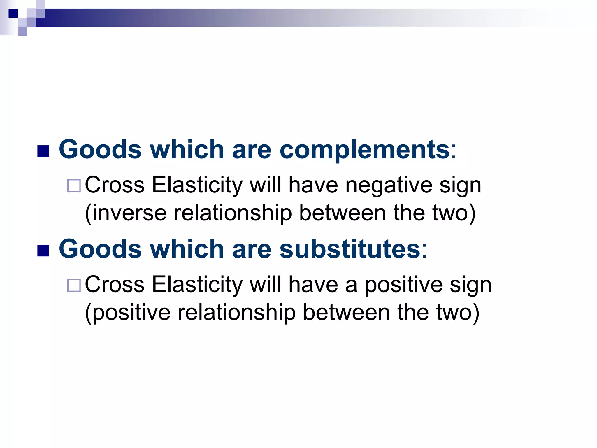  Goods which are complements:
Cross Elasticity will have negative sign
(inverse relationship between the two)
 Goods which are substitutes:
Cross Elasticity will have a positive sign
(positive relationship between the two)
 