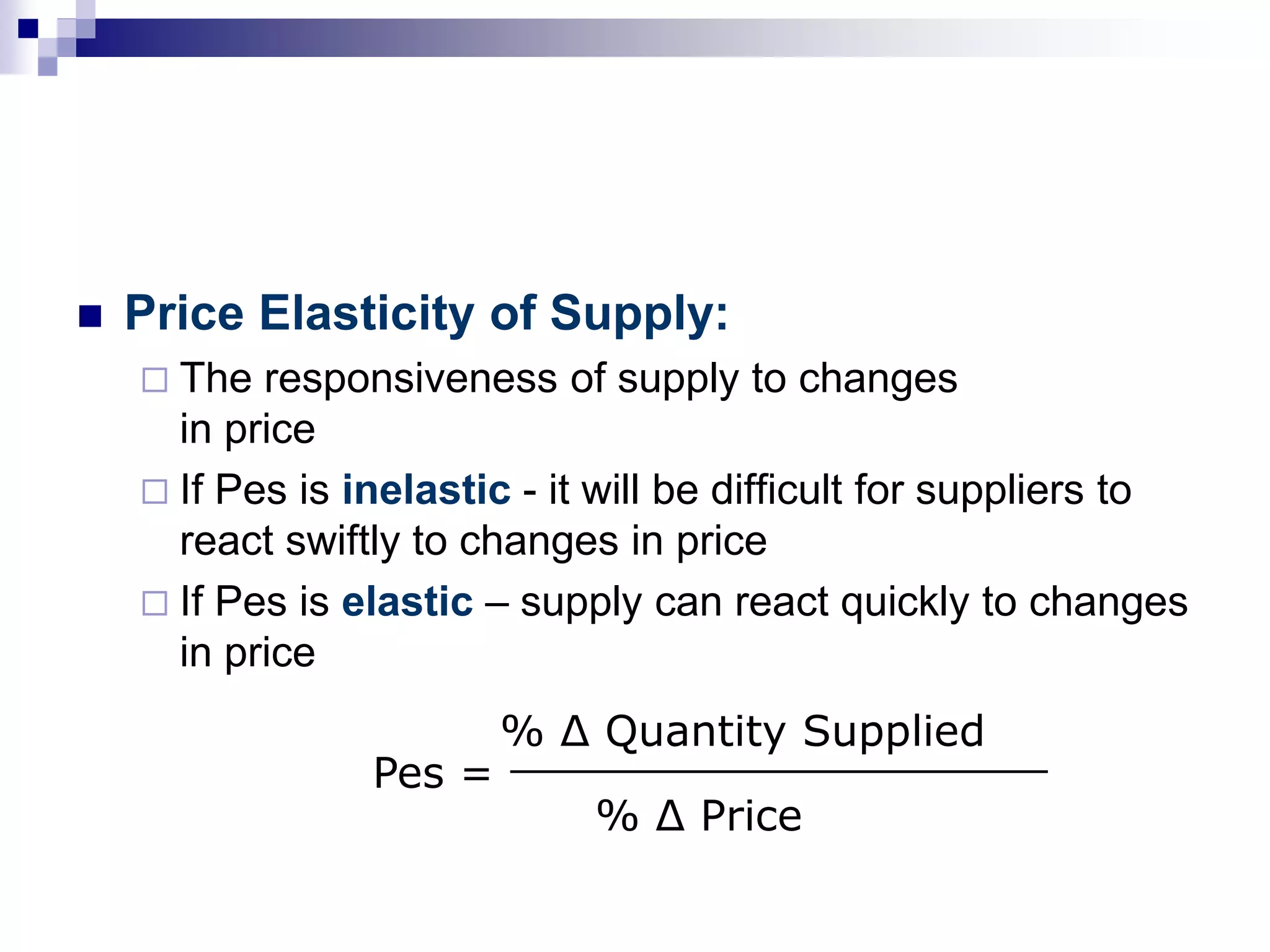  Price Elasticity of Supply:
 The responsiveness of supply to changes
in price
 If Pes is inelastic - it will be difficult for suppliers to
react swiftly to changes in price
 If Pes is elastic – supply can react quickly to changes
in price
Pes =
% Δ Quantity Supplied____________________
% Δ Price
 